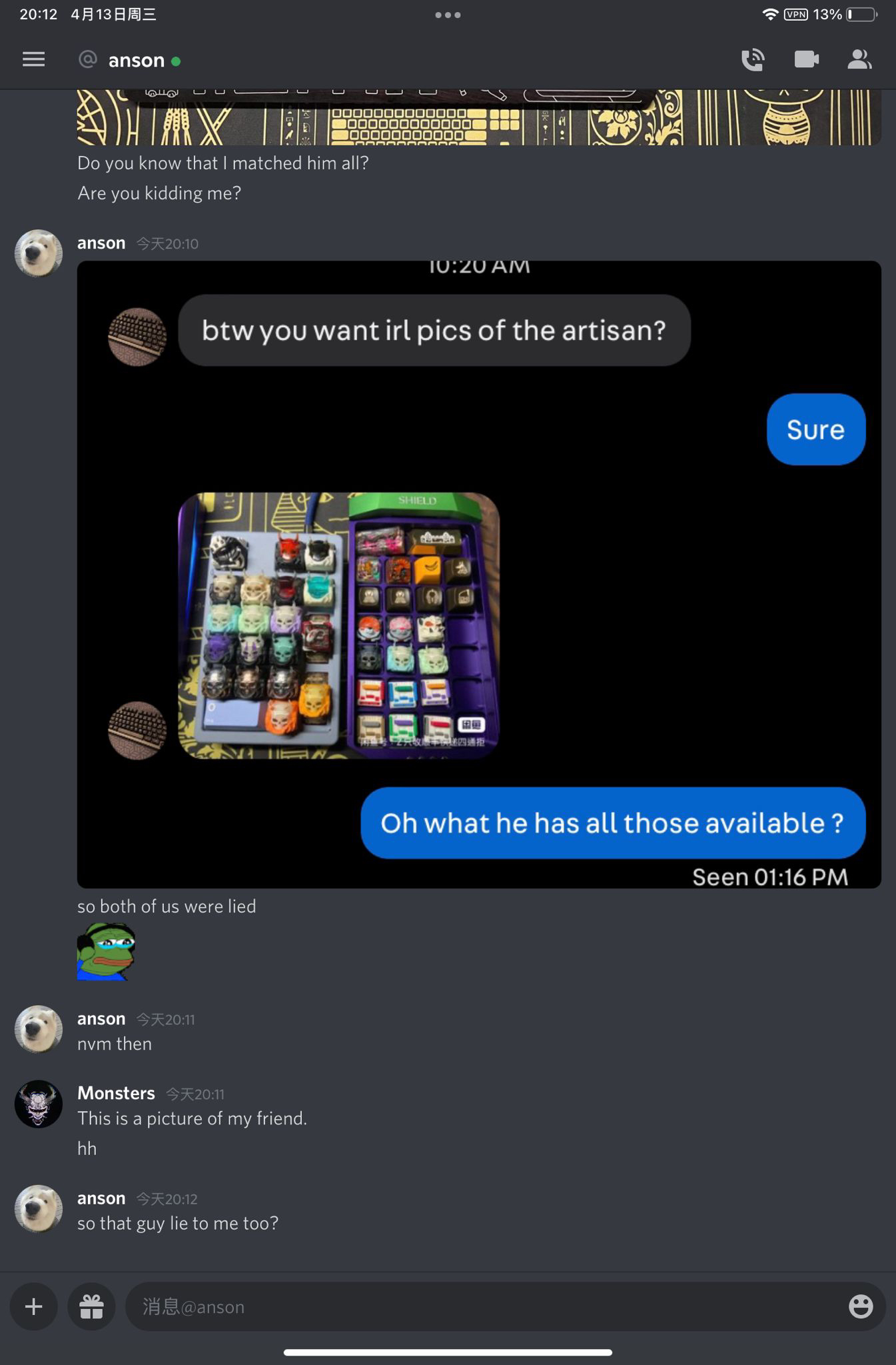 最近水逆 但是国人请不要把脸丢出国门 大家小心骗子事情是我朋友在discord上收购pjk键帽 在沟通中对方发来的图片却是我的图片并且告诉我朋友他有这款 键帽 我朋友揭穿他之后对方说他也是被骗 然后给出一张图片 Anson是与我朋友交流的人 他指出他自己也被骗了 但是